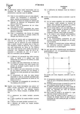 F Í S I C A 
Vestibular 
UEM 
20 Valério – Física – 2011 
06) As afirmativas abaixo estão relacionadas com os 
conceitos de calor e temperatura. Analise-as 
atentamente e assinale o que for correto. 
01) Calor é uma substância que um corpo adquire, 
quando sua temperatura é aumentada, e 
perde, quando sua temperatura é diminuída. 
02) Calor é uma forma de energia em trânsito que 
depende da diferença de temperatura entre 
dois ou mais corpos. 
04) Quanto maior a temperatura de um corpo, 
mais calor ele possui. 
08) Temperatura é uma propriedade dos corpos 
que está associada à agitação térmica de seus 
átomos e moléculas. 
16) Calor e temperatura são formas de energia 
que estão associadas à energia cinética de 
vibração dos átomos do corpo. 
07) Uma banda de música está se apresentando em 
cima de um caminhão de um Trio Elétrico em 
movimento que se aproxima do local programado 
para o evento musical. A banda toca a nota Lá, 
com frequência média de 430,0 Hz, mas o público 
que está diretamente em frente do Trio Elétrico 
ouve essa nota musical como sendo uma nota Lá 
sustenido, com frequência média de 451,5 Hz. 
Considere a velocidade do som no ar igual a 
340 m/s e assinale o que for correto. 
01) A diferença de percepção das notas musicais 
entre a banda e o público que está 
diretamente em frente do Trio Elétrico se deve 
ao efeito Doppler. 
02) O público que está diretamente em frente do 
Trio Elétrico percebe uma onda sonora com 
período de oscilação superior àquele da nota 
tocada pela banda. 
04) Se o público que está diretamente em frente 
do Trio Elétrico caminhar em sua direção, a 
frequência da onda percebida por esse público 
diminui. 
08) O comprimento de onda da onda sonora 
associada à nota Lá sustenido percebida pelo 
público que está diretamente em frente do Trio 
Elétrico é 0,75 m. 
16) A velocidade de propagação do caminhão do 
Trio Elétrico é 61,2 km/h. 
08) Quando uma moeda homogênea que possui um 
orifício circular concêntrico tem sua temperatura 
elevada em 1.000 ºC, seu diâmetro externo 
aumenta 0,1%. Nessa situação, é correto afirmar 
que 
01) a espessura da moeda também aumenta 
0,1%. 
02) a área superficial da moeda também aumenta 
0,1%. 
04) o volume da moeda também aumenta 0,1%. 
08) o diâmetro do orifício da moeda também 
aumenta 0,1%. 
16) o coeficiente de dilatação linear da moeda é 
6 10 
C 
 
 
09) Analise as alternativas abaixo e assinale o que for 
correto. 
01) Se um campo magnético, em uma dada região 
do espaço, sofrer variação no decorrer do 
tempo, essa variação faz aparecer um campo 
elétrico induzido nessa região do espaço. 
02) Se um campo elétrico, em uma dada região do 
espaço, sofrer variação no decorrer do tempo, 
essa variação faz aparecer um campo 
magnético induzido nessa região do espaço. 
04) A luz visível é uma radiação eletromagnética 
que se propaga em qualquer meio, com a 
mesma velocidade. 
08) A luz monocromática proveniente de uma 
emissão estimulada de radiação, em um laser, 
não é coerente. 
16) A radiação  é emitida pelos núcleos atômicos 
dos elementos químicos radioativos, quando 
eles decaem ou se desintegram 
10) Um gás ideal sofre a transformação termodinâmica 
quase estática A → B → C, representada no diagrama 
P x V ilustrado a seguir. 
De acordo com esse diagrama, assinale o que for 
correto. 
01) A temperatura absoluta do gás no estado B é 
maior do que a temperatura absoluta do gás no 
estado A. 
02) A energia interna do gás no estado B é maior do 
que a energia interna do gás no estado A. 
04) O trabalho realizado pelo gás, para mudar do 
estado A, passando por B e chegar ao estado C, 
pode ser calculado por meio da equação 
W=(PC – PA)x(VC – VA). 
08) Para mudar do estado A ao estado B, o gás 
absorveu energia na forma de calor. 
16) Para mudar do estado B para o estado C, a 
variação de energia interna do gás é igual à 
quantidade de calor cedida pelo gás, na mesma 
transformação. 
 