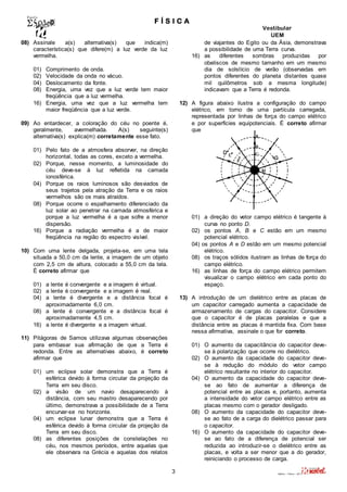 F Í S I C A 
Vestibular 
UEM 
3 Valério – Física – 2011 
08) Assinale a(s) alternativa(s) que indica(m) 
característica(s) que difere(m) a luz verde da luz 
vermelha. 
01) Comprimento de onda. 
02) Velocidade da onda no vácuo. 
04) Deslocamento da fonte. 
08) Energia, uma vez que a luz verde tem maior 
freqüência que a luz vermelha. 
16) Energia, uma vez que a luz vermelha tem 
maior freqüência que a luz verde. 
09) Ao entardecer, a coloração do céu no poente é, 
geralmente, avermelhada. A(s) seguinte(s) 
alternativa(s) explica(m) corretamente esse fato. 
01) Pelo fato de a atmosfera absorver, na direção 
horizontal, todas as cores, exceto a vermelha. 
02) Porque, nesse momento, a luminosidade do 
céu deve-se à luz refletida na camada 
ionosférica. 
04) Porque os raios luminosos são desviados de 
seus trajetos pela atração da Terra e os raios 
vermelhos são os mais atraídos. 
08) Porque ocorre o espalhamento diferenciado da 
luz solar ao penetrar na camada atmosférica e 
porque a luz vermelha é a que sofre a menor 
dispersão. 
16) Porque a radiação vermelha é a de maior 
freqüência na região do espectro visível. 
10) Com uma lente delgada, projeta-se, em uma tela 
situada a 50,0 cm da lente, a imagem de um objeto 
com 2,5 cm de altura, colocado a 55,0 cm da tela. 
É correto afirmar que 
01) a lente é convergente e a imagem é virtual. 
02) a lente é convergente e a imagem é real. 
04) a lente é divergente e a distância focal é 
aproximadamente 6,0 cm. 
08) a lente é convergente e a distância focal é 
aproximadamente 4,5 cm. 
16) a lente é divergente e a imagem virtual. 
11) Pitágoras de Samos utilizava algumas observações 
para embasar sua afirmação de que a Terra é 
redonda. Entre as alternativas abaixo, é correto 
afirmar que 
01) um eclipse solar demonstra que a Terra é 
esférica devido à forma circular da projeção da 
Terra em seu disco. 
02) a visão de um navio desaparecendo à 
distância, com seu mastro desaparecendo por 
último, demonstrava a possibilidade de a Terra 
encurvar-se no horizonte. 
04) um eclipse lunar demonstra que a Terra é 
esférica devido à forma circular da projeção da 
Terra em seu disco. 
08) as diferentes posições de constelações no 
céu, nos mesmos períodos, entre aquelas que 
ele observara na Grécia e aquelas dos relatos 
de viajantes do Egito ou da Ásia, demonstrava 
a possibilidade de uma Terra curva. 
16) as diferentes sombras produzidas por 
obeliscos de mesmo tamanho em um mesmo 
dia de solstício de verão (observadas em 
pontos diferentes do planeta distantes quase 
mil quilômetros sob a mesma longitude) 
indicavam que a Terra é redonda. 
12) A figura abaixo ilustra a configuração do campo 
elétrico, em torno de uma partícula carregada, 
representada por linhas de força do campo elétrico 
e por superfícies equipotenciais. É correto afirmar 
que 
01) a direção do vetor campo elétrico é tangente à 
curva no ponto D. 
02) os pontos A, B e C estão em um mesmo 
potencial elétrico. 
04) os pontos A e D estão em um mesmo potencial 
elétrico. 
08) os traços sólidos ilustram as linhas de força do 
campo elétrico. 
16) as linhas de força do campo elétrico permitem 
visualizar o campo elétrico em cada ponto do 
espaço. 
13) A introdução de um dielétrico entre as placas de 
um capacitor carregado aumenta a capacidade de 
armazenamento de cargas do capacitor. Considere 
que o capacitor é de placas paralelas e que a 
distância entre as placas é mantida fixa. Com base 
nessa afirmativa, assinale o que for correto. 
01) O aumento da capacitância do capacitor deve-se 
à polarização que ocorre no dielétrico. 
02) O aumento da capacidade do capacitor deve-se 
à redução do módulo do vetor campo 
elétrico resultante no interior do capacitor. 
04) O aumento da capacidade do capacitor deve-se 
ao fato de aumentar a diferença de 
potencial entre as placas e, portanto, aumenta 
a intensidade do vetor campo elétrico entre as 
placas mesmo com o gerador desligado. 
08) O aumento da capacidade do capacitor deve-se 
ao fato de a carga do dielétrico passar para 
o capacitor. 
16) O aumento da capacidade do capacitor deve-se 
ao fato de a diferença de potencial ser 
reduzida ao introduzir-se o dielétrico entre as 
placas, e volta a ser menor que a do gerador, 
reiniciando o processo de carga. 
 