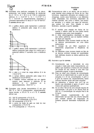 F Í S I C A 
Vestibular 
UEM 
32 Valério – Física – 2011 
04) Considere uma partícula carregada Q, no vácuo, 
produzindo, nos pontos localizados às distâncias 
de d1 =10 m, d2 = 50 m e d3 =100 m, potenciais 
elétricos V1 = +5,4×103 V, V2 = +1,1×103 V e 
V3 = +5,4×103 V, respectivamente. Considere a 
constante eletrostática no vácuo k= 9,0 109 Nm2/C2. 
É correto afirmar que 
01) o gráfico abaixo pode representar o potencial 
elétrico V produzido pela carga Q a uma 
distância d. 
02) o gráfico abaixo pode representar o potencial 
elétrico produzido pela carga Q e indica que o 
potencial elétrico V aumenta com a distância 
d. 
04) o valor e o sinal da carga elétrica Q é de 
+10,0×10−6C . 
08) o campo elétrico produzido pela carga Q à 
distância d1 é 5,4×102V/m . 
16) o trabalho mínimo realizado por um agente 
externo para deslocar a partícula Q da 
distância d1 à distância d3 é, 
aproximadamente, −29,2×10−3 J. 
05) Considere uma escala termométrica E em que 
200 ºC e 100 K correspondam, respectivamente, 
nessa escala, a 373,15 ºE e a 0 ºE. É correto 
afirmar que 
01) 100 ºE corresponde a 73,15 ºC. 
02) 273,15 ºE corresponde a 273,15 K. 
04) 0K corresponde a 73,15 ºE. 
08) o ponto de fusão do gelo ao nível do mar 
corresponde a 173,15 ºE. 
16) 0 ºC corresponde a − 173,15 ºE. 
06) Fornecendo-se calor a um átomo, ele se excita e 
pode devolver essa energia em forma de luz. Nos 
luminosos, largamente utilizados em cidades e em 
shoppings, ocorre esse fenômeno, e as diferentes 
cores observadas nos luminosos dependem do 
material utilizado, tais como o neônio, que produz 
luz vermelha, e o neônio com vapor de mercúrio, 
que produz luz azul. Com relação a esse 
fenômeno, assinale o que for correto. 
01) É emitida uma energia em forma de luz 
quando o elétron salta de uma órbita menos 
energética para outra mais energética. 
02) A onda eletromagnética observada se deve 
aos saltos quânticos que se repetem milhões 
de vezes por segundo. 
04) As diferentes cores ocorrem devido ao fato de 
os elétrons permanecerem em uma órbita 
estacionária. 
08) A energia de um fóton (quantum) é 
diretamente proporcional à freqüência da 
radiação. 
16) As diferentes cores ocorrem devido ao fato de 
os átomos emitirem energia em quantidades 
bem definidas durante os saltos quânticos dos 
elétrons. 
07) Assinale o que for correto. 
01) Considerando que a densidade de uma 
solução é dada pela razão massa/volume, um 
gráfico que expressa a massa de uma solução 
em função do seu volume é uma reta cujo 
coeficiente angular é igual à densidade. 
02) Para se obter uma solução de concentração 
5 g/ml de um determinado sal, a partir de duas 
soluções A e B de concentrações 4 g/ml e 
6 g/ml do mesmo sal, respectivamente, basta 
misturar volumes iguais das duas soluções. 
04) Ao dobrarmos o volume (em cm3) de um 
líquido cuja densidade é igual a 2 g/cm3, sua 
massa (em gramas) quadruplicará. 
08) Ao se diluir 100 ml de uma solução aquosa de 
concentração 1,25 g/ml a um volume final de 
250 ml, a concentração da solução final é de 
0,5 g/ml. 
16) Uma solução supersaturada de um 
determinado sal que teve seu volume reduzido 
pela metade através da evaporação do 
solvente possuirá densidade multiplicada por 
2. 
 