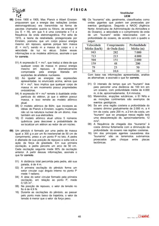 F Í S I C A 
Vestibular 
UEM 
48 Valério – Física – 2011 
08) Entre 1900 e 1905, Max Planck e Albert Einstein 
propuseram que a energia das radiações (ondas 
eletromagnéticas) era transmitida na forma de 
pacotes chamados quanta ou fótons, de energia hf 
(ou E = hf), em que h é uma constante e f é a 
frequência da onda eletromagnética. Por volta de 
1915, a teoria da relatividade, protagonizada por 
Einstein, postulou que um corpo possui energia 
mesmo em repouso, apenas porque tem massa 
(E = mc2), sendo m a massa do corpo e c a 
velocidade da luz no vácuo. Sobre essas 
informações e os modelos atômicos, assinale o que 
for correto. 
01) A expressão E = mc2, que traduz a ideia de que 
qualquer corpo de massa m possui energia 
mesmo em repouso, é dramaticamente 
comprovada pela energia liberada em 
explosões de artefatos nucleares. 
02) Ao igualar as energias nas expressões 
apresentadas no enunciado acima, vemos que 
hf = mc2. Isso implica que qualquer corpo de 
massa m em movimento possui propriedades 
ondulatórias. 
04) A expressão hf = mc2 remete à dualidade onda-partícula 
do elétron, já que o elétron possui 
massa, e isso remete ao modelo atômico 
atual. 
08) O modelo atômico de Böhr, que incorpora as 
idéias de Planck e Einstein, sugeriu mudanças 
não só na natureza nuclear de um átomo, mas 
também em sua eletrosfera. 
16) O modelo atômico atual utiliza 5 números 
quânticos para descrever a probabilidade de 
se localizar um elétron ao redor de um núcleo. 
09) Um pêndulo é formado por uma pedra de massa 
igual a 300 g e por um fio inextensível de 50 cm de 
comprimento, preso a um ponto P no teto. A pedra 
é afastada de sua posição de repouso e solta sob a 
ação da força de gravidade. Em sua primeira 
oscilação, a pedra percorre um arco de 50 cm. 
Cada oscilação seguinte mede 90% da oscilação 
anterior. A partir dessas informações, assinale o 
que for correto. 
01) A distância total percorrida pela pedra, até sua 
parada, é de 4 m. 
02) A primeira oscilação do pêndulo forma um 
setor circular cujo ângulo interno no ponto P 
mede 1 radiano. 
04) A área do setor circular formado pela primeira 
oscilação, em relação ao ponto P, mede 
0,125 m2 . 
08) Na posição de repouso, o valor da tensão no 
fio é de 4,9 N. 
16) Durante as oscilações do pêndulo, ao passar 
pelo ponto mais baixo da trajetória, o valor da 
tensão é menor que o valor da força peso. 
10) Os “tsunamis” são, geralmente, classificados como 
ondas gigantes que podem ser provocadas por 
eventos geológicos. Segundo a NAOC (Agência 
Norte- Americana de Administração da Atmosfera e 
do Oceano), a velocidade e o comprimento de onda 
de um “tsunami” estão relacionados com a 
profundidade do oceano, de acordo com o quadro a 
seguir. 
Com base nas informações apresentadas, analise 
as alternativas e assinale o que for correto. 
01) O intervalo de tempo que um “tsunami” leva 
para percorrer uma distância de 100 km em 
um oceano, com profundidade média de 4.000 
m, é de, aproximadamente, 8,4 minutos. 
02) Maremotos, erupções vulcânicas, o El Niño e 
as monções continentais são exemplos de 
eventos geológicos. 
04) Se em uma região costeira a profundidade do 
oceano diminui gradualmente de 2.000 m, a 4 
km da costa, para 200 m, a 2 km da costa, um 
“tsunami” que se propague nessa região terá 
uma desaceleração de, aproximadamente, 12 
m/s2. 
08) A frequência de chegada dos “tsunamis” à 
costa diminui fortemente com a diminuição da 
profundidade do oceano nas regiões costeiras. 
16) Um dos principais agentes causadores dos 
“tsunamis” são os terremotos submarinos 
provocados pelo choque entre placas 
tectônicas. 
 