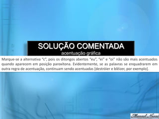 SOLUÇÃO COMENTADA
acentuação gráfica
Marque-se a alternativa “c”, pois os ditongos abertos “eu”, “ei” e “oi” não são mais acentuados
quando aparecem em posição paroxítona. Evidentemente, se as palavras se enquadrarem em
outra regra de acentuação, continuam sendo acentuadas [destróier e blêizer, por exemplo].
 