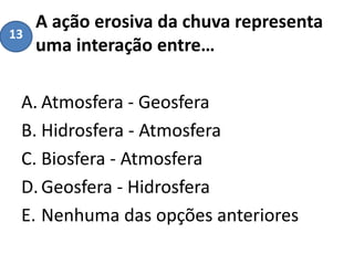 A ação erosiva da chuva representa
uma interação entre…
A. Atmosfera - Geosfera
B. Hidrosfera - Atmosfera
C. Biosfera - Atmosfera
D.Geosfera - Hidrosfera
E. Nenhuma das opções anteriores
13
 