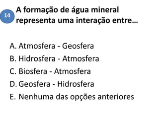 A formação de água mineral
representa uma interação entre…
A. Atmosfera - Geosfera
B. Hidrosfera - Atmosfera
C. Biosfera - Atmosfera
D.Geosfera - Hidrosfera
E. Nenhuma das opções anteriores
14
 