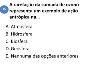 A rarefação da camada de ozono
representa um exemplo de ação
antrópica na…
A. Atmosfera
B. Hidrosfera
C. Biosfera
D.Geosfera
E. Nenhuma das opções anteriores
15
 