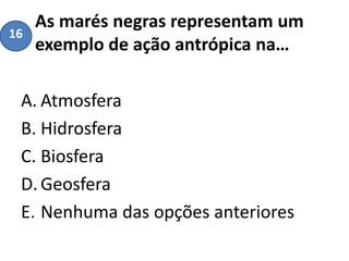 As marés negras representam um
exemplo de ação antrópica na…
A. Atmosfera
B. Hidrosfera
C. Biosfera
D.Geosfera
E. Nenhuma das opções anteriores
16
 