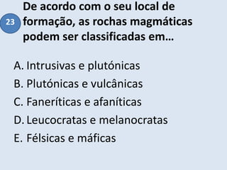 De acordo com o seu local de
formação, as rochas magmáticas
podem ser classificadas em…
A. Intrusivas e plutónicas
B. Plutónicas e vulcânicas
C. Faneríticas e afaníticas
D.Leucocratas e melanocratas
E. Félsicas e máficas
23
 