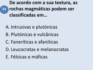 De acordo com a sua textura, as
rochas magmáticas podem ser
classificadas em…
A. Intrusivas e plutónicas
B. Plutónicas e vulcânicas
C. Faneríticas e afaníticas
D.Leucocratas e melanocratas
E. Félsicas e máficas
24
 