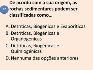 De acordo com a sua origem, as
rochas sedimentares podem ser
classificadas como…
A. Detríticas, Biogénicas e Evaporíticas
B. Detríticas, Biogénicas e
Organogénicas
C. Detríticas, Biogénicas e
Quimiogénicas
D.Nenhuma das opções anteriores
32
 