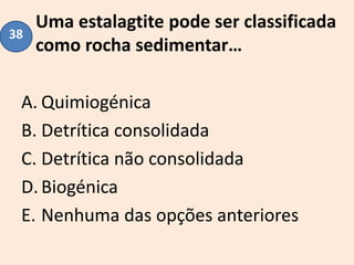 Uma estalagtite pode ser classificada
como rocha sedimentar…
A. Quimiogénica
B. Detrítica consolidada
C. Detrítica não consolidada
D.Biogénica
E. Nenhuma das opções anteriores
38
 