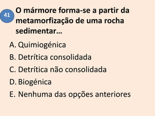 O mármore forma-se a partir da
metamorfização de uma rocha
sedimentar…
A. Quimiogénica
B. Detrítica consolidada
C. Detrítica não consolidada
D.Biogénica
E. Nenhuma das opções anteriores
41
 