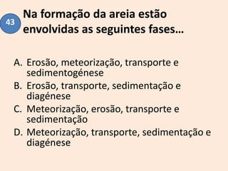 Na formação da areia estão
envolvidas as seguintes fases…
A. Erosão, meteorização, transporte e
sedimentogénese
B. Erosão, transporte, sedimentação e
diagénese
C. Meteorização, erosão, transporte e
sedimentação
D. Meteorização, transporte, sedimentação e
diagénese
43
 