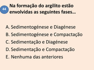 Na formação do argilito estão
envolvidas as seguintes fases…
A. Sedimentogénese e Diagénese
B. Sedimentogénese e Compactação
C. Sedimentação e Diagénese
D.Sedimentação e Compactação
E. Nenhuma das anteriores
44
 