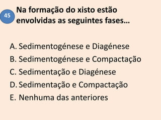 Na formação do xisto estão
envolvidas as seguintes fases…
A. Sedimentogénese e Diagénese
B. Sedimentogénese e Compactação
C. Sedimentação e Diagénese
D.Sedimentação e Compactação
E. Nenhuma das anteriores
45
 