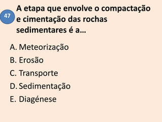 A etapa que envolve o compactação
e cimentação das rochas
sedimentares é a…
A. Meteorização
B. Erosão
C. Transporte
D.Sedimentação
E. Diagénese
47
 