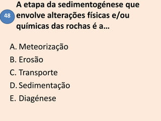 A etapa da sedimentogénese que
envolve alterações físicas e/ou
químicas das rochas é a…
A. Meteorização
B. Erosão
C. Transporte
D.Sedimentação
E. Diagénese
48
 