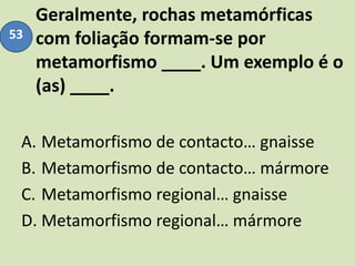 Geralmente, rochas metamórficas
com foliação formam-se por
metamorfismo ____. Um exemplo é o
(as) ____.
A. Metamorfismo de contacto… gnaisse
B. Metamorfismo de contacto… mármore
C. Metamorfismo regional… gnaisse
D. Metamorfismo regional… mármore
53
 