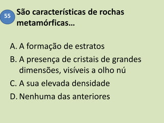 São características de rochas
metamórficas…
A. A formação de estratos
B. A presença de cristais de grandes
dimensões, visíveis a olho nú
C. A sua elevada densidade
D.Nenhuma das anteriores
55
 