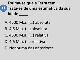 Estima-se que a Terra tem ___.
Trata-se de uma estimativa da sua
idade ____
A. 4600 M.a. (…) absoluta
B. 4,6 M.a. (…) absoluta
C. 4600 M.a. (…) relativa
D.4,6 M.a. (…) relativa
E. Nenhuma das anteriores
56
 