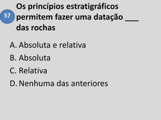 Os princípios estratigráficos
permitem fazer uma datação ___
das rochas
A. Absoluta e relativa
B. Absoluta
C. Relativa
D.Nenhuma das anteriores
57
 