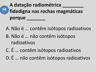 A datação radiométrica ________
fidedigna nas rochas magmáticas
porque _______
A. Não é … contêm isótopos radioativos
B. Não é … não contêm isótopos
radioativos
C. É … contêm isótopos radioativos
D.É … não contêm isótopos radioativos
68
 