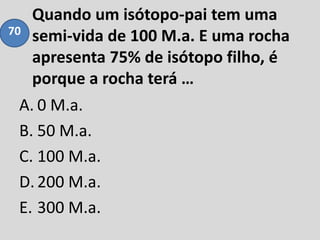 Quando um isótopo-pai tem uma
semi-vida de 100 M.a. E uma rocha
apresenta 75% de isótopo filho, é
porque a rocha terá …
A. 0 M.a.
B. 50 M.a.
C. 100 M.a.
D.200 M.a.
E. 300 M.a.
70
 
