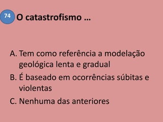 O catastrofismo …
A. Tem como referência a modelação
geológica lenta e gradual
B. É baseado em ocorrências súbitas e
violentas
C. Nenhuma das anteriores
74
 