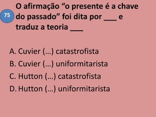 O afirmação “o presente é a chave
do passado” foi dita por ___ e
traduz a teoria ___
A. Cuvier (…) catastrofista
B. Cuvier (…) uniformitarista
C. Hutton (…) catastrofista
D.Hutton (…) uniformitarista
75
 