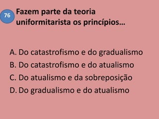 Fazem parte da teoria
uniformitarista os princípios…
A. Do catastrofismo e do gradualismo
B. Do catastrofismo e do atualismo
C. Do atualismo e da sobreposição
D.Do gradualismo e do atualismo
76
 