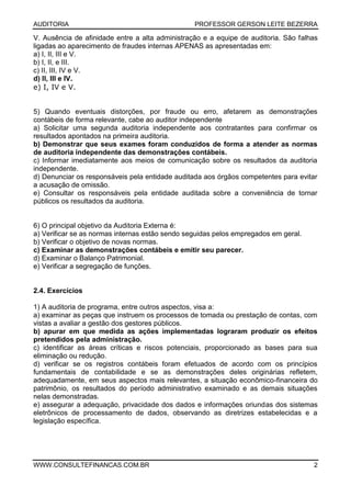 AUDITORIA PROFESSOR GERSON LEITE BEZERRA
WWW.CONSULTEFINANCAS.COM.BR 2
V. Ausência de afinidade entre a alta administração e a equipe de auditoria. São falhas
ligadas ao aparecimento de fraudes internas APENAS as apresentadas em:
a) I, II, III e V.
b) I, II, e III.
c) II, III, IV e V.
d) II, III e IV.
e) I, IV e V.
5) Quando eventuais distorções, por fraude ou erro, afetarem as demonstrações
contábeis de forma relevante, cabe ao auditor independente
a) Solicitar uma segunda auditoria independente aos contratantes para confirmar os
resultados apontados na primeira auditoria.
b) Demonstrar que seus exames foram conduzidos de forma a atender as normas
de auditoria independente das demonstrações contábeis.
c) Informar imediatamente aos meios de comunicação sobre os resultados da auditoria
independente.
d) Denunciar os responsáveis pela entidade auditada aos órgãos competentes para evitar
a acusação de omissão.
e) Consultar os responsáveis pela entidade auditada sobre a conveniência de tornar
públicos os resultados da auditoria.
6) O principal objetivo da Auditoria Externa é:
a) Verificar se as normas internas estão sendo seguidas pelos empregados em geral.
b) Verificar o objetivo de novas normas.
c) Examinar as demonstrações contábeis e emitir seu parecer.
d) Examinar o Balanço Patrimonial.
e) Verificar a segregação de funções.
2.4. Exercícios
1) A auditoria de programa, entre outros aspectos, visa a:
a) examinar as peças que instruem os processos de tomada ou prestação de contas, com
vistas a avaliar a gestão dos gestores públicos.
b) apurar em que medida as ações implementadas lograram produzir os efeitos
pretendidos pela administração.
c) identificar as áreas críticas e riscos potenciais, proporcionado as bases para sua
eliminação ou redução.
d) verificar se os registros contábeis foram efetuados de acordo com os princípios
fundamentais de contabilidade e se as demonstrações deles originárias refletem,
adequadamente, em seus aspectos mais relevantes, a situação econômico-financeira do
patrimônio, os resultados do período administrativo examinado e as demais situações
nelas demonstradas.
e) assegurar a adequação, privacidade dos dados e informações oriundas dos sistemas
eletrônicos de processamento de dados, observando as diretrizes estabelecidas e a
legislação específica.
 