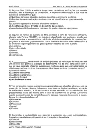 AUDITORIA PROFESSOR GERSON LEITE BEZERRA
WWW.CONSULTEFINANCAS.COM.BR 3
2) Segundo Silva (2012), a auditoria é o processo pautado em verificações que, quando
finalizado, terá a elaboração de um relatório. A respeito da classificação e dos tipos de
auditoria é correto afirmar que:
a) Quanto ao campo de atuação a auditoria classifica-se em interna e externa.
b) Quanto a forma de realização a auditoria pode ser classificada em governamental e
privada.
c) A auditoria operacional divide-se em interna e externa.
d) A auditoria pode ser dividida em Contábil e Operacional.
e) A auditoria contábil pode ocorrer nas áreas de gestão, sistemas e programas.
3) Segundo as normas de auditoria do TCU, adotadas a partir da Portaria no 280/2010,
alterada pela Portaria 168/2011, em relação à classificação das auditorias, aquela que
"objetiva examinar a economicidade, eficiência, eficácia e efetividade de organizações,
programas e atividades governamentais, com a finalidade de avaliar o seu desempenho e
de promover o aperfeiçoamento da gestão pública" classifica-se como auditoria
a) de sistema.
b) de conformidade.
c) interna.
d) contábil.
e) operacional.
4) A _____________ deixa de ser um simples processo de verificação de erros para ser
um processo que permite a avaliação de desempenho real do ente, comparando com o
que se havia esperado e fazendo sugestões de melhorias para que sejam alcançados os
objetivos de melhoria continua dos processos. Que tipo de auditoria complete o espaço?
a) Auditoria Interna
b) Auditoria de sistemas
c) Auditoria de programas
d) Auditoria Contábil
e) Auditoria operacional
5) Tem por princípio manter as organizações preparadas para situações adversas, seja na
prevenção de fraudes, desvios, falhas e/ou erros internos, litígios trabalhistas; apuração
de contencioso tributário, a fim de se evitar multas elevadas por inconsistências nos
procedimentos fiscais até mesmo para o caso de levantamento de pontos vulneráveis
quanto a procedimentos de controle financeiro, estoque, materiais de consumo e custos.
De que tipo de auditoria falamos?
a) Preventiva.
b) Contábil.
c) Processual.
d) Anual.
e) Punitiva.
6) Demonstrar a confiabilidade dos sistemas e processos dos entes administrativos,
financeiros, contábeis ou patrimoniais é um dos objetivos da auditoria:
a) Especial
b) De sistemas
c) De gestão
 