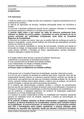AUDITORIA PROFESSOR GERSON LEITE BEZERRA
WWW.CONSULTEFINANCAS.COM.BR 4
d) Contábil
e) Operacional
3.15. Exercícios
1) Está de acordo com o código de ética dos contadores o seguinte procedimento de um
profissional de auditoria:
a) valer-se de agenciador de serviços, mediante participação desse nos honorários a
receber.
b) renunciar à liberdade profissional quando houver quaisquer restrições ou imposições
que possam prejudicar a eficácia e a correção de seu trabalho.
c) guardar sigilo sobre o que souber em razão do exercício profissional lícito,
inclusive no âmbito do serviço público, ressalvados os casos previstos em lei ou
quando solicitado por autoridades competentes, entre estas os Conselhos
Regionais de Contabilidade.
d) renunciar às funções que exerce, logo que se positive falta de confiança por parte do
cliente ou empregador, a quem deverá notificar com trinta dias de antecedência, tornando
públicos os motivos da renúncia.
anunciar, em qualquer modalidade ou veículo de comunicação, conteúdo que resulte na
diminuição do colega, da Organização Contábil ou da classe, em detrimento aos demais,
sendo sempre admitida a indicação de títulos, especializações, serviços oferecidos,
trabalhos realizados e relação de clientes.
2) O auditor externo deve recusar o serviço de auditoria, sempre que:
a) Identificar e compreender as atividades da empresa.
b) Tiver conhecimento da atividade da entidade auditada.
c) For independente em relação a entidade auditada.
d) Estiver capacitado para exercer o trabalho.
e) Possuir ações ou debêntures da entidade auditada.
3) De acordo com o Conselho Federal de Contabilidade, assinale a alternativa correta.
a) A fim de que a opinião da entidade de auditoria seja isenta, imparcial, deve ela ser
independente (quando externa) ou autônoma (quando interna), emitindo sua opinião de
forma isenta. Isso significa que não deve ser vinculada à entidade auditada. Se, por algum
motivo, pairarem dúvidas acerca desse atributo, o ideal é que se publique, em jornal de
grande circulação, a relação dos sócios da empresa de auditoria.
b) A auditoria das demonstrações contábeis constitui o conjunto de procedimentos
técnicos que têm por objetivo a emissão de parecer sobre a sua adequação, consoante os
Princípios Fundamentais de Contabilidade e as Normas Brasileiras de Contabilidade e, no
que for pertinente, a legislação específica. Na ausência de disposições específicas,
prevalecem as normas emitidas pelo Corecon.
c) O parecer do auditor independente emitido na modalidade sem ressalvas representa
garantia de viabilidade futura da entidade, atestando a eficácia da administração na
gestão dos negócios.
d) As práticas contábeis adotadas no Brasil compreendem a legislação societária
brasileira, as Normas Brasileiras de Contabilidade, emitidas pelo Conselho Federal
de Contabilidade, os pronunciamentos, as interpretações e as orientações emitidos
pelo CPC e homologados pelos órgãos reguladores, e práticas adotadas pelas
entidades em assuntos não regulados, desde que atendam à Estrutura Conceitual
 