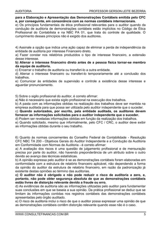 AUDITORIA PROFESSOR GERSON LEITE BEZERRA
WWW.CONSULTEFINANCAS.COM.BR 5
para a Elaboração e Apresentação das Demonstrações Contábeis emitida pelo CFC
e, por conseguinte, em consonância com as normas contábeis internacionais.
e) Os princípios fundamentais de ética profissional relevantes para o auditor quando da
condução de auditoria de demonstrações contábeis estão implícitos no Código de Ética
Profissional do Contabilista e na NBC PA 01, que trata do controle de qualidade. O
cumprimento desses princípios não é exigido dos auditores.
4) Assinale a opção que indica uma ação capaz de eliminar a perda de independência da
entidade de auditoria por interesse Financeiro direto.
a) Fazer constar nos relatórios produzidos o tipo de interesse financeiro, a extensão
desse interesse.
b) Alienar o interesse financeiro direto antes de a pessoa física tornar-se membro
da equipe de auditoria.
c) Encerrar o trabalho de auditoria ou transferi-lo a outra entidade.
d) Alienar o interesse financeiro ou transferi-lo temporariamente até a conclusão dos
trabalhos.
e) Comunicar às entidades de supervisão e controle a existência desse interesse e
aguardar pronunciamento.
5) Sobre o sigilo profissional do auditor, é correto afirmar:
a) Não é necessário que exista sigilo profissional na execução dos trabalhos.
b) A pasta com as informações obtidas na realização dos trabalhos deve ser mantida na
empresa auditada para que possa ser utilizada pelo auditor independente que o suceder.
c) Quando autorizados, por escrito, pela entidade auditada, os auditores devem
fornecer as informações solicitadas para o auditor independente que o suceder.
d) Podem ser reveladas informações obtidas em função da realização dos trabalhos.
e) Quando solicitado, mesmo que informalmente, pelo CFC / CRC, o auditor deve exibir
as informações obtidas durante o seu trabalho.
6) Quanto às normas concernentes do Conselho Federal de Contabilidade - Resolução
CFC NBC TA 200 - Objetivos Gerais do Auditor Independente e a Condução da Auditoria
em Conformidade com Normas de Auditoria - é correto afirmar:
a) A avaliação dos riscos é uma questão de julgamento profissional e de mensuração
precisa por parte do auditor, não havendo preponderância de um atributo sobre o outro
devido ao avanço das técnicas estatísticas.
b) A opinião expressa pelo auditor é se as demonstrações contábeis foram elaboradas em
conformidade com a estrutura de relatório financeiro aplicável, não dependendo a forma
da opinião do auditor da estrutura de relatório financeiro, em razão da padronização já
existente destas opiniões ao término das auditorias.
c) O auditor não é obrigado e não pode reduzir o risco de auditoria a zero, e,
portanto, não pode obter segurança absoluta de que as demonstrações contábeis
estão livres de distorção relevante devido a fraude ou erro.
d) As evidências de auditoria são as informações utilizadas pelo auditor para fundamentar
suas conclusões em que se baseia a sua opinião. Da prática profissional se deduz que se
limitam às informações contidas nos registros contábeis das demonstrações contábeis
apresentadas pelo órgão auditado.
e) O risco de auditoria inclui o risco de que o auditor possa expressar uma opinião de que
as demonstrações contábeis contêm distorção relevante quando esse não é o caso.
 