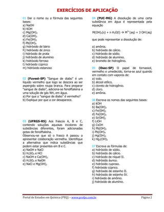 Portal de Estudos em Química (PEQ) – www.profpc.com.br Página 2
EXERCÍCIOS DE APLICAÇÃO
01 Dar o nome ou a fórmula das seguintes
bases:
a) NaOH
b) KOH
c) Mg(OH)2
d) Ca(OH)2
e) Fe(OH)3
f) Pb(OH)4
g) hidróxido de bário
h) hidróxido de zinco
i) hidróxido de prata
j) hidróxido de alumínio
k) hidróxido ferroso
l) hidróxido cúprico
m) hidróxido estanoso
02 (Fuvest-SP) “Sangue de diabo” é um
líquido vermelho que logo se descora ao ser
aspergido sobre roupa branca. Para preparar
“sangue de diabo”, adiciona-se fenolftaleína a
uma solução de gás NH3 em água.
a) Por que o “sangue de diabo” é vermelho?
b) Explique por que a cor desaparece.
03 (UFRGS-RS) Aos frascos A, B e C,
contendo soluções aquosas incolores de
substâncias diferentes, foram adicionadas
gotas de fenolftaleína.
Observou-se que só o frasco A passou a
apresentar colaboração vermelha. Identifique
a alternativa que indica substâncias que
podem estar presentes em B e C.
a) NaOH e NaCl
b) H2SO4 e HCl
c) NaOH e Ca(OH)2
d) H2SO4 e NaOH
e) NaCl e Mg(OH)2
04 (PUC-MG) A dissolução de uma certa
substância em água é representada pela
equação
M(OH)3(s) + n H2O(l)  M3+
(aq) + 3 OH-
(aq)
que pode representar a dissolução de:
a) amônia.
b) hidróxido de cálcio.
c) hidróxido de sódio.
d) hidróxido de alumínio.
e) brometo de hidrogênio.
05 (Osec-SP) O papel de tornassol,
vermelho e umedecido, torna-se azul quando
em contato com vapores de:
a) iodo.
b) álcool etílico.
c) cloreto de hidrogênio.
d) cloro.
e) amônia.
06 Escreva os nomes das seguintes bases:
a) KOH
b) Ba(OH)2
c) Fe(OH)2
d) Fe(OH)3
e) Sr(OH)2
f) LiOH
g) CsOH
h) Pb(OH)2
i) Pb(OH)4
j) Hg(OH)2
k) Hg2(OH)2
07 Escreva as fórmulas de:
a) hidróxido de sódio.
b) hidróxido de cálcio.
c) hidróxido de níquel II.
d) hidróxido áurico.
e) hidróxido cuproso.
f) hidróxido cúprico.
g) hidróxido de estanho II.
h) hidróxido de estanho IV.
i) hidróxido de amônio.
j) hidróxido de alumínio.
 