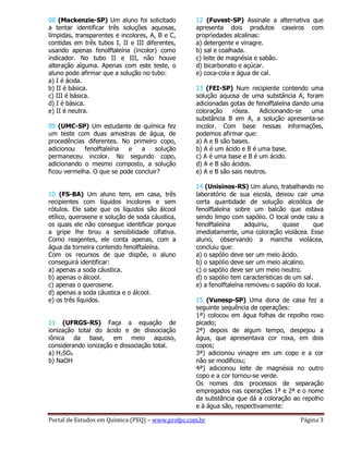 Portal de Estudos em Química (PEQ) – www.profpc.com.br Página 3
08 (Mackenzie-SP) Um aluno foi solicitado
a tentar identificar três soluções aquosas,
límpidas, transparentes e incolores, A, B e C,
contidas em três tubos I, II e III diferentes,
usando apenas fenolftaleína (incolor) como
indicador. No tubo II e III, não houve
alteração alguma. Apenas com este teste, o
aluno pode afirmar que a solução no tubo:
a) I é ácida.
b) II é básica.
c) III é básica.
d) I é básica.
e) II é neutra.
09 (UMC-SP) Um estudante de química fez
um teste com duas amostras de água, de
procedências diferentes. No primeiro copo,
adicionou fenolftaleína e a solução
permaneceu incolor. No segundo copo,
adicionando o mesmo composto, a solução
ficou vermelha. O que se pode concluir?
10 (FS-BA) Um aluno tem, em casa, três
recipientes com líquidos incolores e sem
rótulos. Ele sabe que os líquidos são álcool
etílico, querosene e solução de soda cáustica,
os quais ele não consegue identificar porque
a gripe lhe tirou a sensibilidade olfativa.
Como reagentes, ele conta apenas, com a
água da torneira contendo fenolftaleína.
Com os recursos de que dispõe, o aluno
conseguirá identificar:
a) apenas a soda cáustica.
b) apenas o álcool.
c) apenas o querosene.
d) apenas a soda cáustica e o álcool.
e) os três líquidos.
11 (UFRGS-RS) Faça a equação de
ionização total do ácido e de dissociação
iônica da base, em meio aquoso,
considerando ionização e dissociação total.
a) H2SO4
b) NaOH
12 (Fuvest-SP) Assinale a alternativa que
apresenta dois produtos caseiros com
propriedades alcalinas:
a) detergente e vinagre.
b) sal e coalhada.
c) leite de magnésia e sabão.
d) bicarbonato e açúcar.
e) coca-cola e água de cal.
13 (FEI-SP) Num recipiente contendo uma
solução aquosa de uma substância A, foram
adicionadas gotas de fenolftaleína dando uma
coloração rósea. Adicionando-se uma
substância B em A, a solução apresenta-se
incolor. Com base nessas informações,
podemos afirmar que:
a) A e B são bases.
b) A é um ácido e B é uma base.
c) A é uma base e B é um ácido.
d) A e B são ácidos.
e) A e B são sais neutros.
14 (Unisinos-RS) Um aluno, trabalhando no
laboratório de sua escola, deixou cair uma
certa quantidade de solução alcoólica de
fenolftaleína sobre um balcão que estava
sendo limpo com sapólio. O local onde caiu a
fenolftaleína adquiriu, quase que
imediatamente, uma coloração violácea. Esse
aluno, observando a mancha violácea,
concluiu que:
a) o sapólio deve ser um meio ácido.
b) o sapólio deve ser um meio alcalino.
c) o sapólio deve ser um meio neutro.
d) o sapólio tem características de um sal.
e) a fenolftaleína removeu o sapólio do local.
15 (Vunesp-SP) Uma dona de casa fez a
seguinte sequência de operações:
1ª) colocou em água folhas de repolho roxo
picado;
2ª) depois de algum tempo, despejou a
água, que apresentava cor roxa, em dois
copos;
3ª) adicionou vinagre em um copo e a cor
não se modificou;
4ª) adicionou leite de magnésia no outro
copo e a cor tornou-se verde.
Os nomes dos processos de separação
empregados nas operações 1ª e 2ª e o nome
da substância que dá a coloração ao repolho
e à água são, respectivamente:
 