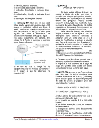 Portal de Estudos em Química (PEQ) – www.profpc.com.br Página 4
a) filtração, catação e corante.
b) evaporação, decantação e titulante.
c) extração, decantação e indicador ácido-
base.
d) solubilização, filtração e indicador ácido-
base.
e) destilação, decantação e corante.
16 (Unicamp-SP) Num dia em que você
faltou à aula, a professora explicou que o HCl
gasoso é muitíssimo solúvel em água. A
seguir, montou um experimento para ilustrar
essa propriedade do HCl(g) e pediu para
alguém dar início à experiência. Na
aparelhagem mostrada, o HCl(g) e a água
não estão inicialmente em contato. Um
colega foi à frente e executou o primeiro
passo do procedimento.
a) O que foi que o colega fez no
equipamento para dar início ao experimento?
b) A seguir, o que foi observado no
experimento?
17 (UFG-GO)
SANGUE DE MENTIRINHA!
De tanto assistir a filmes de terror, ou
mesmo a filmes de ação, nos quais o
mocinho tem sempre que apanhar primeiro,
cabe sempre uma constatação e ao mesmo
tempo uma pergunta: "Nossa, quanto
sangue!". É claro, tudo é de mentirinha mas,
na maioria das vezes (quando não há efeitos
especiais), os diretores de filmes recorrem ao
velho truque do sangue-de-mentirinha.
Uma forma de fazê-lo, sem manchar
roupas, é medir 6 mL de água e 1 mL de
detergente com amoníaco (amônia) e
adicionar, com um conta-gotas, de 2 a 3
gotas de fenolftaleína, e colocar a solução
num frasco de spray (do tipo desodorante).
Ao borrifar a mistura num tecido branco, ele
fica imediatamente manchado de vermelho.
Aos poucos a mancha desaparece.
Disponível em:
<http://www.geocities.com/CollegePark/Book
store/2334/sangue.html-adaptado>
a) Escreva a equação química que descreve o
processo, explicando o fenômeno relatado.
b) Explique o que ocorreria se a peça de
roupa em questão fosse lavada com sabão
sem antes ser lavada somente com água.
18 (UECE-CE) Algumas armações metálicas
com alto teor de cobre adquirem uma
camada esverdeada de CuCO3 (azinhavre)
que é tóxico e pode ser absorvido pela pele
do rosto do usuário. O processo pode ser
resumido pelas reações:
I - 2 Cu(s) + O2(g) + 2H2O(ℓ)  2 Cu(OH)2(s)
II - Cu(OH)2(s) + CO2(g)  CuCO3 + H2O(ℓ)
A leitura atenta do texto anterior nos leva a
afirmar, corretamente, que
a) o produto da reação I é o hidróxido
cúprico.
b) em ambas as reações ocorre um processo
de óxido-redução.
c) a reação II é definida como deslocamento
ou simples troca.
d) na presença de fenolftaleína o hidróxido
de cobre II aquoso adquire a coloração azul.
 