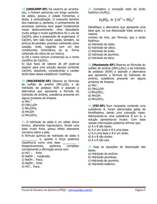 Portal de Estudos em Química (PEQ) – www.profpc.com.br Página 5
19 (UNICAMP-SP) Da caverna ao arranha-
céu, o homem percorreu um longo caminho.
Da aldeia, passou à cidade horizontal, e
desta, à verticalização. O crescente domínio
dos materiais e, portanto, o conhecimento de
processos químicos teve papel fundamental
nesse desenvolvimento. Uma descoberta
muito antiga e muito significativa foi o uso de
Ca(OH)2 para a preparação da argamassa. O
Ca(OH)2 tem sido muito usado, também, na
pintura de paredes, processo conhecido como
caiação, onde, reagindo com um dos
constituintes minoritários do ar, forma
carbonato de cálcio de cor branca.
a) Dê o nome comum (comercial) ou o nome
científico do Ca(OH)2.
b) Que faixa de valores de pH pode-se
esperar para uma solução aquosa contendo
Ca(OH)2 dissolvido, considerando o caráter
ácido-base dessa substância? Justifique.
20 (MACKENZIE-SP) Observe as fórmulas
do sulfato de amônio (NH4)2SO4 e do
hidróxido de potássio KOH e assinale a
alternativa que apresenta a fórmula do
hidróxido de amônio, substância presente em
alguns produtos de limpeza.
a) NH4
1+
b) (NH4)2OH
c) NH4(OH)2
d) NH4OH
e) NH4(OH)4
21 O hidróxido de sódio é um sólido iônico
branco, altamente higroscópico. Sendo uma
base muito forte, possui efeito altamente
corrosivo sobre a pele.
A fórmula química do hidróxido de sódio é
__________ e, quanto à força podemos
classifica-la como uma base _________ .
Respectivamente, podemos completar
corretamente a afirmação acima com:
a) HCl ; forte.
b) NaOH ; moderada.
c) NaOH ; fraca.
d) NaOH ; forte
e) HCl ; fraca.
22 Considere a ionização total do ácido
fosfórico (H3PO4):
H3PO4  3 H1+
+ PO4
3-
Identifique a alternativa que apresenta uma
base que, na sua dissociação total, produz o
mesmo
número de íons, por fórmula, que o ácido
fosfórico:
a) hidróxido de sódio.
b) hidróxido de cálcio.
c) hidróxido de prata.
d) hidróxido de alumínio.
e) hidróxido de bário.
23 (Mackenzie-SP) Observe as fórmulas do
sulfato de amônio [(NH4)2SO4] e do hidróxido
de potássio (KOH) e assinale a alternativa
que apresenta a fórmula do hidróxido de
amônio, substância presente em alguns
produtos de limpeza.
a) NH4
+
.
b) (NH4)2OH.
c) NH4(OH)2.
d) NH4OH.
e) NH4(OH)4.
24 (FEI-SP) Num recipiente contendo uma
substância A, foram adicionadas gotas de
fenolftaleína, dando uma coloração rósea.
Adicionando-se uma substância B em A, a
solução apresenta-se incolor. Com base
nessas informações podemos afirmar que:
a) A e B são bases.
b) A é um ácido e B é uma base.
c) A é uma base e B é um ácido.
d) A e B são ácidos.
e) A e B são sais.
25 Faça as equações de dissociação das
bases.
a) Hidróxido de amônio.
b) Hidróxido plumboso.
c) Hidróxido de alumínio.
d) Hidróxido estânico.
 