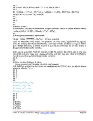 Portal de Estudos em Química (PEQ) – www.profpc.com.br Página 8
08- D
09- 1º copo: solução ácida ou neutra; 2º copo: solução básica.
10- E
11- H2SO4(aq) ⇌ 2 H+
(aq) + SO4
2-
(aq) ou H2SO4(aq) + 2 H2O(l) ⇌ 2 H3O+
(aq) + SO4
2-
(aq)
NaOH(s) + n H2O(l)  Na+
(aq) + OH-
(aq)
12- C
13- C
14- B
15- C
16-
a) abriu a torneira.
b) mudança da coloração do tornassol de azul para vermelho, devido ao caráter ácido da solução
resultante: HCl(g) + H2O(l) ⇌ HCl(aq) ⇌ H+
(aq) + Cl-
(aq)
17-
a) A equação que representa o processo é:
Como no detergente existe amônia, esta produzirá um meio básico, representado na equação
acima. Na presença do indicador fenolftaleína, a coloração vermelha aparecerá na roupa. À medida
que o tempo transcorre, a amônia evapora, o que provoca diminuição do pH. Isso explica o
desaparecimento da mancha vermelha.
b) Os sabões apresentam NaOH em sua composição. Ao contrário da amônia, essa é uma base
não-volátil. Ao lavar a roupa com o sabão, sem antes lavar com água para retirar a fenolftaleína,
haverá novamente o aparecimento da mancha vermelha.
18- A
19-
a) Nome científico: hidróxido de cálcio.
Nomes comerciais: cal hidratada, cal extinta e cal apagada.
b) O Ca(OH)2 é uma base de Arrhenius e nas condições padrão (25°C e 1 atm) sua solução aquosa
apresenta pH entre 7 e 14.
20- D
21- D
22- D
23- D
24- C
25-
26- B
27- D
28- D
29-
a) Zn(OH)2
b) Al(OH)3
c) Pb(OH)4
d) Sn(OH)4
 