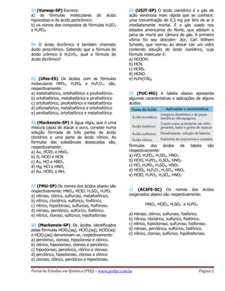 Portal de Estudos em Química (PEQ) – www.profpc.com.br Página 2
03 (Vunesp-SP) Escreva:
a) as fórmulas moleculares do ácido
hipoiodoso e do ácido perbrômico.
b) os nomes dos compostos de fórmulas H2SO3
e H3PO4.
04 O ácido dicrômico é também chamado
ácido pirocrômico. Sabendo que a fórmula do
ácido crômico é H2CrO4, qual a fórmula do
ácido dicrômico?
05 (Ufes-ES) Os ácidos com as fórmulas
moleculares HPO3, H3PO4 e H4P2O7, são,
respectivamente:
a) metafosfórico, ortofosfórico e pirofosfórico.
b) ortofosfórico, metafosfórico e pirofosfórico
c) ortofosfórico, pirofosfórico e metafosfórico
d) piforosfórico, metafosfórico e ortofosfórico
e) pirofosfórico, ortofosfórico e metafosfórico
06 (Mackenzie-SP) A água régia, que é uma
mistura capaz de atacar o ouro, consiste numa
solução formada de três partes de ácido
clorídrico e uma parte de ácido nítrico. As
fórmulas das substâncias destacadas são,
respectivamente:
a) Au, HClO3 e HNO3
b) O, HClO e HCN
c) Au, HCl e HNO3
d) Hg, HCl e HNO2
e) Au, HClO2 e NH3
07 (FMU-SP) Os nomes dos ácidos abaixo são
respectivamente: HNO3; HClO; H2SO3, H3PO3
a) nitroso, clórico, sulfuroso, metafosfórico.
b) nítrico, clorídrico, sulfúrico, fosfórico.
c) nítrico, hipocloroso, sulfuroso, fosforoso.
d) nitroso, perclórico, sulfúrico, fosfórico.
e) nítrico, cloroso, sulfúrico, hipofosforoso
08 (Mackenzie-SP) Os ácidos identificados
pelas fórmulas HClO4(aq), HClO2(aq), HClO(aq)
e HClO3(aq) denominam-se, respectivamente:
a) perclórico, cloroso, hipocloroso e clórico.
b) clórico, hipocloroso, cloroso e perclórico.
c) hipocloroso, perclórico, clórico e cloroso.
d) perclórico, hipocloroso, cloroso e clórico
e) cloroso, clórico, perclórico e hipocloroso.
09 (USJT-SP) O ácido cianídrico é o gás de
ação venenosa mais rápida que se conhece:
uma concentração de 0,3 mg por litro de ar é
imediatamente mortal. É o gás usado nos
estados americanos do Norte, que adotam a
pena de morte por câmara de gás. A primeira
vítima foi seu descobri- dor, Carl Wilhem
Scheele, que morreu ao deixar cair um vidro
contendo solução de ácido cianídrico, cuja
fórmula molecular é:
a) HCOOH.
b) HCN.
c) HCNS.
d) HCNO.
e) H4Fe(CN)6
10 (PUC-MG) A tabela abaixo apresenta
algumas características e aplicações de alguns
ácidos:
fórmulas dos ácidos da tabela são
respectivamente:
a) HCl, H3PO4, H2SO4, HNO3
b) HClO, H3PO3, H2SO4, HNO2
c) HCl, H3PO3, H2SO4, HNO3
d) HClO2, H4P2O7, H2SO3, HNO2
e) HClO, H3PO4, H2SO3, HNO3
11 (ACAFE-SC) Os nomes dos ácidos
oxigenados abaixo são respectivamente:
HNO2, HClO3, H2SO3 e H3PO4
a) nitroso, clórico, sulfuroso, fosfórico.
b) nítrico, clorídrico, sulfúrico, fosfórico.
c) nítrico, hipocloroso, sulfuroso, fosforoso.
d) nitroso, perclórico, sulfúrico, fosfórico.
e) nítrico, cloroso, sulfúrico, hipofosforoso.
 