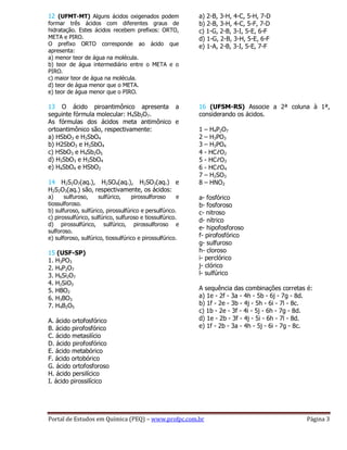 Portal de Estudos em Química (PEQ) – www.profpc.com.br Página 3
12 (UFMT-MT) Alguns ácidos oxigenados podem
formar três ácidos com diferentes graus de
hidratação. Estes ácidos recebem prefixos: ORTO,
META e PIRO.
O prefixo ORTO corresponde ao ácido que
apresenta:
a) menor teor de água na molécula.
b) teor de água intermediário entre o META e o
PIRO.
c) maior teor de água na molécula.
d) teor de água menor que o META.
e) teor de água menor que o PIRO.
13 O ácido piroantimônico apresenta a
seguinte fórmula molecular: H4Sb2O7.
As fórmulas dos ácidos meta antimônico e
ortoantimônico são, respectivamente:
a) HSbO3 e H3SbO4
b) H2SbO3 e H3SbO4
c) HSbO3 e H4Sb2O5
d) H3SbO3 e H3SbO4
e) H4SbO4 e HSbO2
14 H2S2O7(aq.), H2SO4(aq.), H2SO3(aq.) e
H2S2O3(aq.) são, respectivamente, os ácidos:
a) sulfuroso, sulfúrico, pirossulforoso e
tiossulforoso.
b) sulfuroso, sulfúrico, pirossulfúrico e persulfúrico.
c) pirossulfúrico, sulfúrico, sulfuroso e tiossulfúrico.
d) pirossulfúrico, sulfúrico, pirossulforoso e
sulforoso.
e) sulforoso, sulfúrico, tiossulfúrico e pirossulfúrico.
15 (USF-SP)
1. H3PO3
2. H4P2O7
3. H6Si2O7
4. H2SiO3
5. HBO2
6. H3BO3
7. H4B2O5
A. ácido ortofosfórico
B. ácido pirofosfórico
C. ácido metasilício
D. ácido pirofosfórico
E. ácido metabórico
F. ácido ortobórico
G. ácido ortofosforoso
H. ácido persilícico
I. ácido pirossilícico
a) 2-B, 3-H, 4-C, 5-H, 7-D
b) 2-B, 3-H, 4-C, 5-F, 7-D
c) 1-G, 2-B, 3-I, 5-E, 6-F
d) 1-G, 2-B, 3-H, 5-E, 6-F
e) 1-A, 2-B, 3-I, 5-E, 7-F
16 (UFSM-RS) Associe a 2ª coluna à 1ª,
considerando os ácidos.
1 – H4P2O7
2 – H3PO3
3 – H3PO4
4 - HCℓO2
5 - HCℓO3
6 - HCℓO4
7 – H2SO3
8 – HNO2
a- fosfórico
b- fosforoso
c- nitroso
d- nítrico
e- hipofosforoso
f- pirofosfórico
g- sulfuroso
h- cloroso
i- perclórico
j- clórico
l- sulfúrico
A sequência das combinações corretas é:
a) 1e - 2f - 3a - 4h - 5b - 6j - 7g - 8d.
b) 1f - 2e - 3b - 4j - 5h - 6i - 7l - 8c.
c) 1b - 2e - 3f - 4i - 5j - 6h - 7g - 8d.
d) 1e - 2b - 3f - 4j - 5i - 6h - 7l - 8d.
e) 1f - 2b - 3a - 4h - 5j - 6i - 7g - 8c.
 