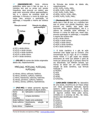 Portal de Estudos em Química (PEQ) – www.profpc.com.br Página 4
17 (MACKENZIE-SP) Certo informe
publicitário alerta para o fato de que, se o
indivíduo tem azia ou pirose com grande
frequência, deve procurar um médico, pois
pode estar ocorrendo refluxo gastroesofágico,
isto é, o retorno do conteúdo ácido do
estômago. A fórmula e o nome do ácido que,
nesse caso, provoca a queimação, no
estômago, a rouquidão e mesmo dor toráxica
são:
a) HCℓ e ácido clórico.
b) HCℓO2 e ácido cloroso.
c) HCℓO3 e ácido clorídrico.
d) HCℓO3 e ácido clórico.
e) HCℓ e ácido clorídrico.
18 (FEI-SP) Os nomes dos ácidos oxigenados
abaixo são, respectivamente:
HNO2(aq), HClO3(aq), H2SO3(aq),
H3PO4(aq)
a) nitroso, clórico, sulfuroso, fosfórico.
b) nítrico, clorídrico, sulfúrico, fosfórico.
c) nítrico, hipocloroso, sulfuroso, fosforoso.
d) nitroso, perclórico, sulfúrico, fosfórico.
e) nítrico, cloroso, sulfídrico, hipofosforoso.
19 (PUC-MG) A tabela apresenta algumas
características e aplicações de alguns ácidos:
Nome do
ácido
Aplicações e características
Ácido
muriático
Limpeza doméstica
Ácido fosfórico Usado como acidulante
Ácido sulfúrico Desidratante, solução de
bateria
Ácido nítrico Explosivos
As fórmulas dos ácidos da tabela são,
respectivamente:
a) HCl, H3PO4, H2SO4, HNO3.
b) HClO, H3PO3, H2SO4, HNO2.
c) HCl, H3PO3, H2SO4, HNO2.
d) HClO2, H4P2O7, H2SO3, HNO2.
e) HClO, H3PO4, H2SO3, HNO3.
20 (Mackenzie-SP) Certo informe publicitário
alerta para o fato de que, se o indivíduo tem
azia ou pirose com grande frequência, deve
procurar um médico, pois pode estar
ocorrendo refluxo gastroesofágico, isto é, o
retorno do conteúdo ácido estômago. A
fórmula e o nome do ácido que, nesse caso,
provoca queimação no estômago, a rouquidão
e mesmo dor toráxica são:
a) HCl e ácido clórico.
b) HClO2 e ácido cloroso.
c) HClO3 e ácido clórico.
d) HClO3 e ácido clorídrico.
e) HCl e ácido clorídrico.
21 O ácido cianídrico é o gás de ação
venenosa mais rápida que se conhece; uma
concentração de 0,3 mg/L de ar é imediata-
mente mortal. É o gás usado nos estados
americanos do norte que adotam a pena de
morte por câmara de gás. A primeira vítima foi
seu descobridor, Carl Withelm Scheele, que
morreu ao deixar cair um vidro contendo
solução de ácido cianídrico, cuja fórmula
molecular é:
a) HCOOH.
b) HCN.
c) HCNS
d) HCNO.
e) H4Fe(CN)6.
22 (UNIV.BRÁS CUBAS-SP) No laboratório
de uma escola, encontrou-se um frasco antigo
com rótulo parcialmente destruído. Apenas
apalavra ácido estava legível. O líquido
apresentava coloração avermelhada e, depois
de algumas análises feitas pelos alunos,
constatou-se a presença de NO2. No rótulo,
deveria estar identificado o ácido:
a) nítrico.
b) fosfórico.
c) clorídrico.
d) sulfúrico.
e) carbônico.
 