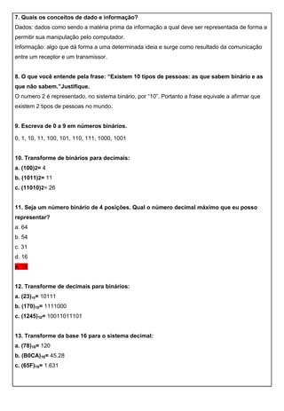 7. Quais os conceitos de dado e informação?
Dados: dados como sendo a matéria prima da informação a qual deve ser representada de forma a
permitir sua manipulação pelo computador.
Informação: algo que dá forma a uma determinada ideia e surge como resultado da comunicação
entre um receptor e um transmissor.
8. O que você entende pela frase: “Existem 10 tipos de pessoas: as que sabem binário e as
que não sabem.”Justifique.
O numero 2 é representado, no sistema binário, por “10”. Portanto a frase equivale a afirmar que
existem 2 tipos de pessoas no mundo.
9. Escreva de 0 a 9 em números binários.
0, 1, 10, 11, 100, 101, 110, 111, 1000, 1001
10. Transforme de binários para decimais:
a. (100)2= 4
b. (1011)2= 11
c. (11010)2= 26
11. Seja um número binário de 4 posições. Qual o número decimal máximo que eu posso
representar?
a. 64
b. 54
c. 31
d. 16
e. 15
12. Transforme de decimais para binários:
a. (23)10= 10111
b. (170)10= 1111000
c. (1245)10= 10011011101
13. Transforme da base 16 para o sistema decimal:
a. (78)16= 120
b. (B0CA)16= 45.28
c. (65F)16= 1.631
 