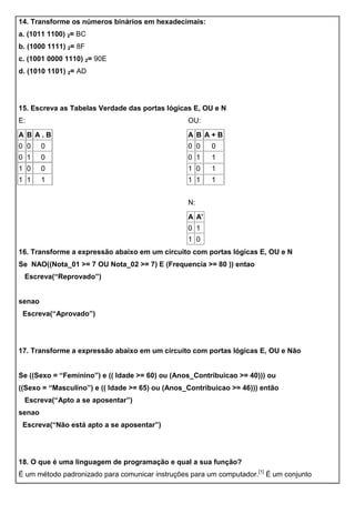 14. Transforme os números binários em hexadecimais:
a. (1011 1100) 2= BC
b. (1000 1111) 2= 8F
c. (1001 0000 1110) 2= 90E
d. (1010 1101) 2= AD
15. Escreva as Tabelas Verdade das portas lógicas E, OU e N
E:
A B A . B
0 0 0
0 1 0
1 0 0
1 1 1
OU:
A B A + B
0 0 0
0 1 1
1 0 1
1 1 1
N:
A A'
0 1
1 0
16. Transforme a expressão abaixo em um circuito com portas lógicas E, OU e N
Se NAO((Nota_01 >= 7 OU Nota_02 >= 7) E (Frequencia >= 80 )) entao
Escreva(“Reprovado”)
senao
Escreva(“Aprovado”)
17. Transforme a expressão abaixo em um circuito com portas lógicas E, OU e Não
Se ((Sexo = “Feminino”) e (( Idade >= 60) ou (Anos_Contribuicao >= 40))) ou
((Sexo = “Masculino”) e (( Idade >= 65) ou (Anos_Contribuicao >= 46))) então
Escreva(“Apto a se aposentar”)
senao
Escreva(“Não está apto a se aposentar”)
18. O que é uma linguagem de programação e qual a sua função?
É um método padronizado para comunicar instruções para um computador.[1]
É um conjunto
 