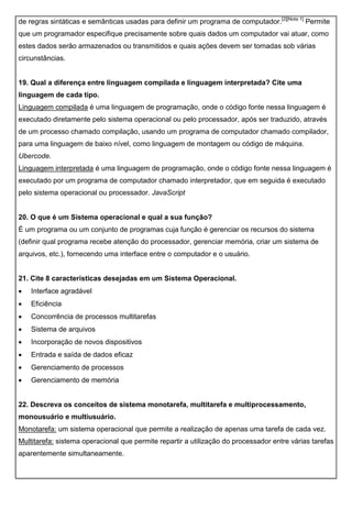 de regras sintáticas e semânticas usadas para definir um programa de computador.[2][Nota 1]
Permite
que um programador especifique precisamente sobre quais dados um computador vai atuar, como
estes dados serão armazenados ou transmitidos e quais ações devem ser tomadas sob várias
circunstâncias.
19. Qual a diferença entre linguagem compilada e linguagem interpretada? Cite uma
linguagem de cada tipo.
Linguagem compilada é uma linguagem de programação, onde o código fonte nessa linguagem é
executado diretamente pelo sistema operacional ou pelo processador, após ser traduzido, através
de um processo chamado compilação, usando um programa de computador chamado compilador,
para uma linguagem de baixo nível, como linguagem de montagem ou código de máquina.
Ubercode.
Linguagem interpretada é uma linguagem de programação, onde o código fonte nessa linguagem é
executado por um programa de computador chamado interpretador, que em seguida é executado
pelo sistema operacional ou processador. JavaScript
20. O que é um Sistema operacional e qual a sua função?
É um programa ou um conjunto de programas cuja função é gerenciar os recursos do sistema
(definir qual programa recebe atenção do processador, gerenciar memória, criar um sistema de
arquivos, etc.), fornecendo uma interface entre o computador e o usuário.
21. Cite 8 características desejadas em um Sistema Operacional.
 Interface agradável
 Eficiência
 Concorrência de processos multitarefas
 Sistema de arquivos
 Incorporação de novos dispositivos
 Entrada e saída de dados eficaz
 Gerenciamento de processos
 Gerenciamento de memória
22. Descreva os conceitos de sistema monotarefa, multitarefa e multiprocessamento,
monousuário e multiusuário.
Monotarefa: um sistema operacional que permite a realização de apenas uma tarefa de cada vez.
Multitarefa: sistema operacional que permite repartir a utilização do processador entre várias tarefas
aparentemente simultaneamente.
 