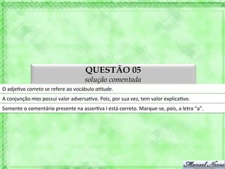 QUESTÃO 05
                                                     solução comentada
O	
  adje'vo	
  correto	
  se	
  refere	
  ao	
  vocábulo	
  aAtude.	
  
A	
  conjunção	
  mas	
  possui	
  valor	
  adversa'vo.	
  Pois,	
  por	
  sua	
  vez,	
  tem	
  valor	
  explica'vo.	
  
Somente	
  o	
  comentário	
  presente	
  na	
  asser'va	
  I	
  está	
  correto.	
  Marque-­‐se,	
  pois,	
  a	
  letra	
  “a”.	
  
 