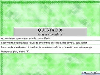 QUESTÃO 06
                                                      solução comentada
As	
  duas	
  frases	
  apresentam	
  erro	
  de	
  concordância.	
  
Na	
  primeira,	
  o	
  verbo	
  haver	
  foi	
  usado	
  em	
  sen'do	
  existencial,	
  não	
  deveria,	
  pois,	
  variar.	
  
Na	
  segunda,	
  o	
  verbo	
  fazer	
  é	
  igualmente	
  impessoal	
  e	
  não	
  deveria	
  variar,	
  pois	
  indica	
  tempo.	
  
Marque-­‐se,	
  pois,	
  a	
  letra	
  “d”.	
  
 