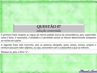 QUESTÃO 07
                                                      solução comentada
A	
  primeira	
  frase	
  respeita	
  as	
  regras	
  da	
  norma	
  padrão	
  acerca	
  da	
  concordância,	
  pois,	
  expressões	
  
como	
  é	
  bom,	
  é	
  necessário,	
  é	
  proibido	
  e	
  é	
  permiAdo	
  variam	
  se	
  houver	
  determinante	
  anteposto	
  
ao	
  núcleo	
  do	
  sujeito.	
  
A	
   segunda	
   frase	
   está	
   incorreta,	
   pois	
   as	
   palavras	
   obrigado,	
   quite,	
   anexo,	
   incluso,	
   próprio	
   e	
  
nenhum	
  possuem	
  valor	
  adje'vo,	
  ou	
  seja,	
  concordam	
  com	
  o	
  substan'vo	
  a	
  que	
  se	
  referem.	
  
Marque-­‐se,	
  pois,	
  a	
  letra	
  “a”.	
  
 