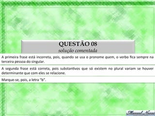 QUESTÃO 08
                                                       solução comentada
A	
  primeira	
  frase	
  está	
  incorreta,	
  pois,	
  quando	
  se	
  usa	
  o	
  pronome	
  quem,	
  o	
  verbo	
  ﬁca	
  sempre	
  na	
  
terceira	
  pessoa	
  do	
  singular.	
  
A	
   segunda	
   frase	
   está	
   correta,	
   pois	
   substan'vos	
   que	
   só	
   existem	
   no	
   plural	
   variam	
   se	
   houver	
  
determinante	
  que	
  com	
  eles	
  se	
  relacione.	
  
Marque-­‐se,	
  pois,	
  a	
  letra	
  “b”.	
  
 