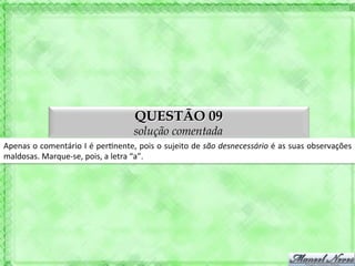 QUESTÃO 09
                                                    solução comentada
Apenas	
  o	
  comentário	
  I	
  é	
  per'nente,	
  pois	
  o	
  sujeito	
  de	
  são	
  desnecessário	
  é	
  as	
  suas	
  observações	
  
maldosas.	
  Marque-­‐se,	
  pois,	
  a	
  letra	
  “a”.	
  
 