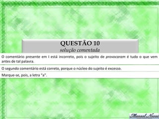 QUESTÃO 10
                                                          solução comentada
O	
   comentário	
   presente	
   em	
   I	
   está	
   incorreto,	
   pois	
   o	
   sujeito	
   de	
   provocaram	
   é	
   tudo	
   o	
   que	
   vem	
  
antes	
  de	
  tal	
  palavra.	
  
O	
  segundo	
  comentário	
  está	
  correto,	
  porque	
  o	
  núcleo	
  do	
  sujeito	
  é	
  excesso.	
  
Marque-­‐se,	
  pois,	
  a	
  letra	
  “b”.	
  
 