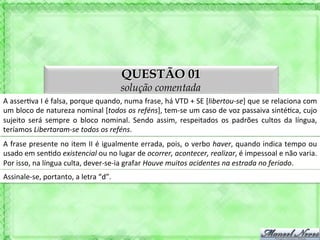 QUESTÃO 01
                                                           solução comentada
A	
  asser'va	
  I	
  é	
  falsa,	
  porque	
  quando,	
  numa	
  frase,	
  há	
  VTD	
  +	
  SE	
  [libertou-­‐se]	
  que	
  se	
  relaciona	
  com	
  
um	
   bloco	
   de	
   natureza	
   nominal	
   [todos	
   os	
   reféns],	
   tem-­‐se	
   um	
   caso	
   de	
   voz	
   passaiva	
   sinté'ca,	
   cujo	
  
sujeito	
   será	
   sempre	
   o	
   bloco	
   nominal.	
   Sendo	
   assim,	
   respeitados	
   os	
   padrões	
   cultos	
   da	
   língua,	
  
teríamos	
  Libertaram-­‐se	
  todos	
  os	
  reféns.	
  
A	
  frase	
  presente	
  no	
  item	
  II	
  é	
  igualmente	
  errada,	
  pois,	
  o	
  verbo	
  haver,	
  quando	
  indica	
  tempo	
  ou	
  
usado	
  em	
  sen'do	
  existencial	
  ou	
  no	
  lugar	
  de	
  ocorrer,	
  acontecer,	
  realizar,	
  é	
  impessoal	
  e	
  não	
  varia.	
  
Por	
  isso,	
  na	
  língua	
  culta,	
  dever-­‐se-­‐ia	
  grafar	
  Houve	
  muitos	
  acidentes	
  na	
  estrada	
  no	
  feriado.	
  
Assinale-­‐se,	
  portanto,	
  a	
  letra	
  “d”.	
  
 